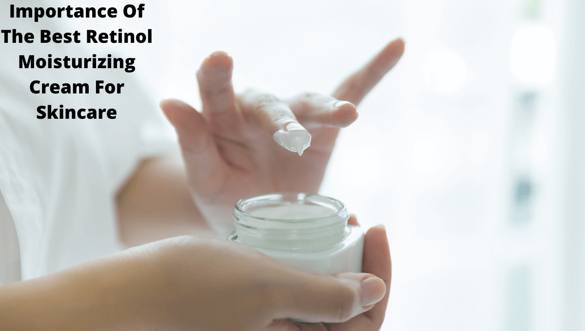 Importance Of The Best Retinol Moisturizing Cream For Skincare